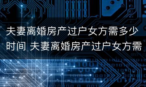 夫妻离婚房产过户女方需多少时间 夫妻离婚房产过户女方需多少时间完成