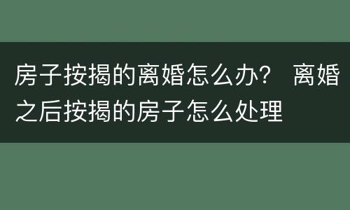 房子按揭的离婚怎么办？ 离婚之后按揭的房子怎么处理