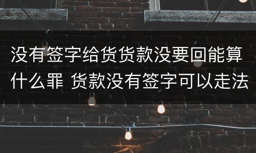 没有签字给货货款没要回能算什么罪 货款没有签字可以走法律程序吗