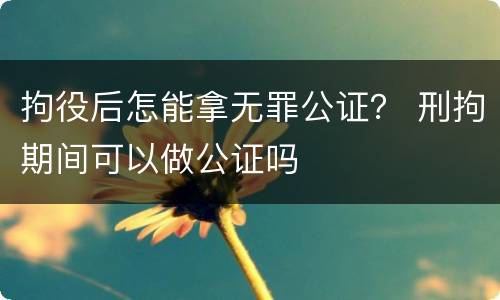 拘役后怎能拿无罪公证？ 刑拘期间可以做公证吗