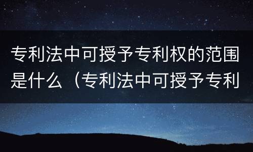 专利法中可授予专利权的范围是什么（专利法中可授予专利权的范围是什么意思）