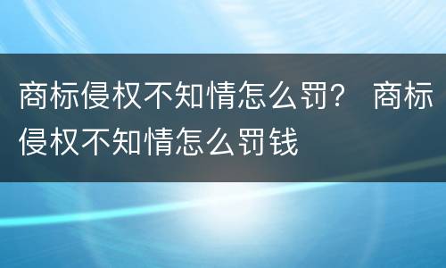 商标侵权不知情怎么罚？ 商标侵权不知情怎么罚钱