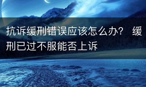 抗诉缓刑错误应该怎么办？ 缓刑已过不服能否上诉