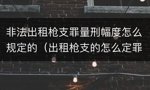 非法出租枪支罪量刑幅度怎么规定的（出租枪支的怎么定罪?）