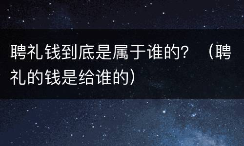 聘礼钱到底是属于谁的？（聘礼的钱是给谁的）