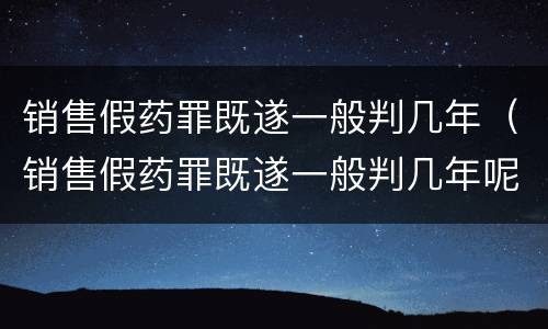 销售假药罪既遂一般判几年（销售假药罪既遂一般判几年呢）