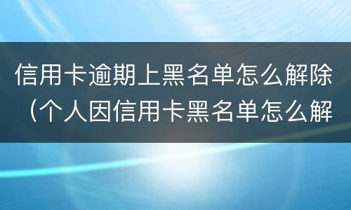 信用卡逾期上黑名单怎么解除（个人因信用卡黑名单怎么解除）