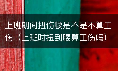 上班期间扭伤腰是不是不算工伤（上班时扭到腰算工伤吗）