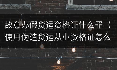 故意办假货运资格证什么罪（使用伪造货运从业资格证怎么处罚）