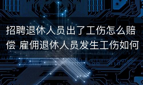 招聘退休人员出了工伤怎么赔偿 雇佣退休人员发生工伤如何赔偿