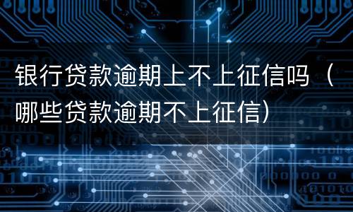 银行贷款逾期上不上征信吗（哪些贷款逾期不上征信）
