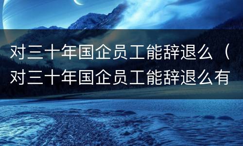 对三十年国企员工能辞退么（对三十年国企员工能辞退么有补偿吗）