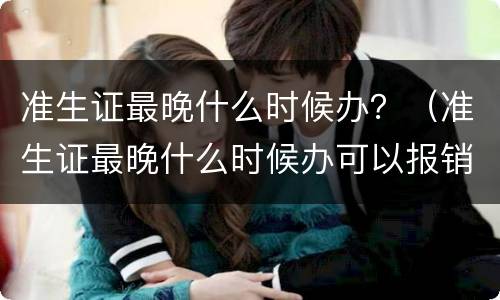 准生证最晚什么时候办？（准生证最晚什么时候办可以报销）