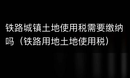 铁路城镇土地使用税需要缴纳吗（铁路用地土地使用税）