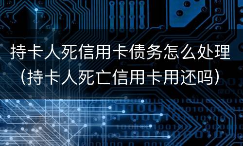 持卡人死信用卡债务怎么处理（持卡人死亡信用卡用还吗）