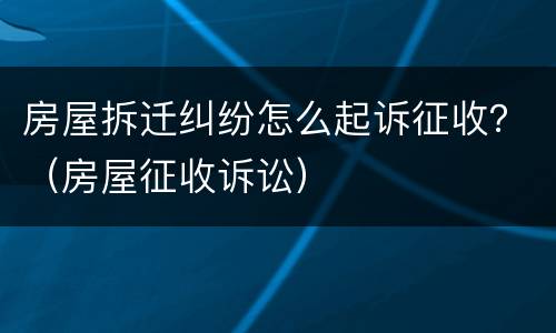 房屋拆迁纠纷怎么起诉征收？（房屋征收诉讼）