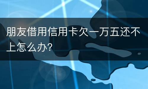 朋友借用信用卡欠一万五还不上怎么办？