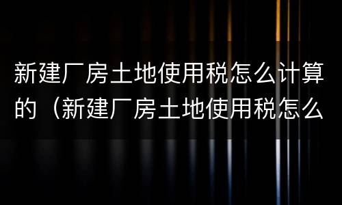 新建厂房土地使用税怎么计算的（新建厂房土地使用税怎么计算的呀）