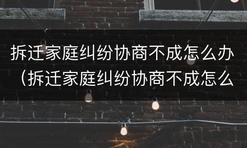拆迁家庭纠纷协商不成怎么办（拆迁家庭纠纷协商不成怎么办呢）