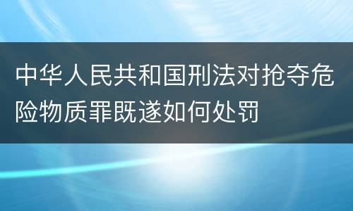中华人民共和国刑法对抢夺危险物质罪既遂如何处罚