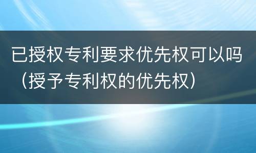已授权专利要求优先权可以吗（授予专利权的优先权）