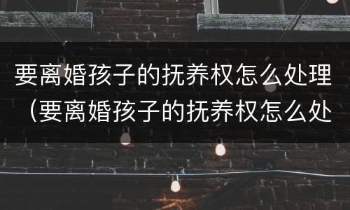 要离婚孩子的抚养权怎么处理（要离婚孩子的抚养权怎么处理好）
