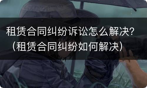 租赁合同纠纷诉讼怎么解决？（租赁合同纠纷如何解决）
