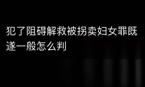 犯了阻碍解救被拐卖妇女罪既遂一般怎么判