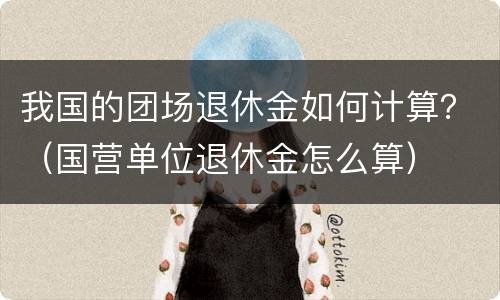 我国的团场退休金如何计算？（国营单位退休金怎么算）