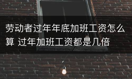 劳动者过年年底加班工资怎么算 过年加班工资都是几倍