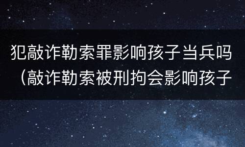 犯敲诈勒索罪影响孩子当兵吗（敲诈勒索被刑拘会影响孩子吗）