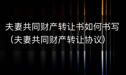 夫妻共同财产转让书如何书写（夫妻共同财产转让协议）