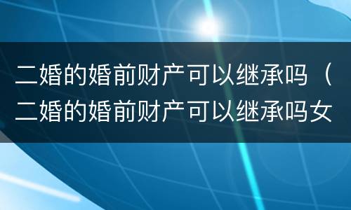 二婚的婚前财产可以继承吗（二婚的婚前财产可以继承吗女方）
