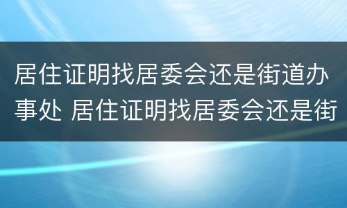 居住证明找居委会还是街道办事处 居住证明找居委会还是街道办事处办理