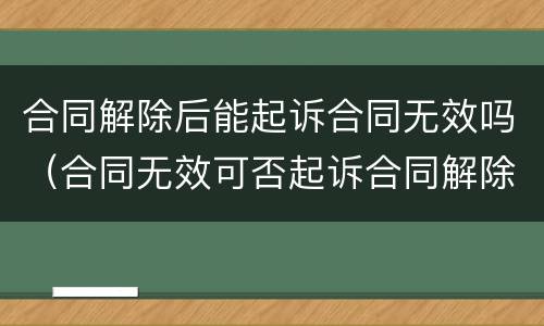合同解除后能起诉合同无效吗（合同无效可否起诉合同解除）