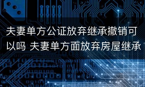 夫妻单方公证放弃继承撤销可以吗 夫妻单方面放弃房屋继承权
