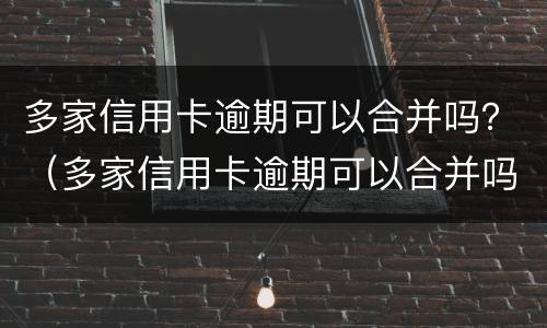 多家信用卡逾期可以合并吗？（多家信用卡逾期可以合并吗知乎）