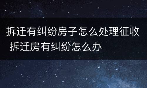 拆迁有纠纷房子怎么处理征收 拆迁房有纠纷怎么办
