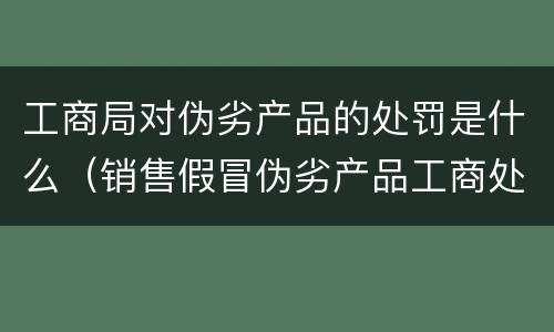 工商局对伪劣产品的处罚是什么（销售假冒伪劣产品工商处罚）