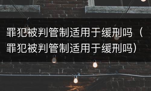 罪犯被判管制适用于缓刑吗（罪犯被判管制适用于缓刑吗）