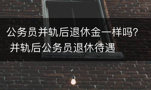 公务员并轨后退休金一样吗？ 并轨后公务员退休待遇