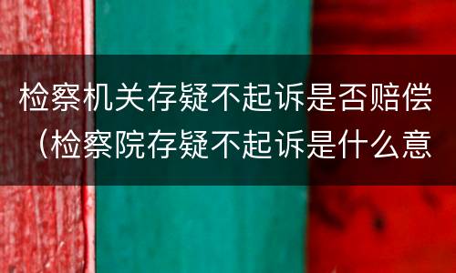 检察机关存疑不起诉是否赔偿（检察院存疑不起诉是什么意思）