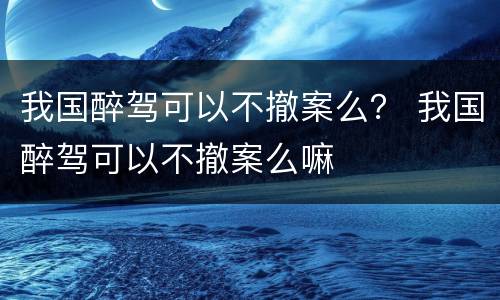 我国醉驾可以不撤案么？ 我国醉驾可以不撤案么嘛
