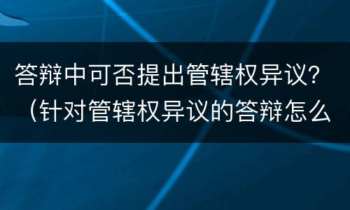 答辩中可否提出管辖权异议？（针对管辖权异议的答辩怎么写）