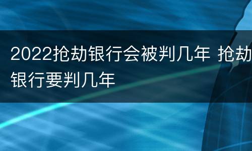 2022抢劫银行会被判几年 抢劫银行要判几年