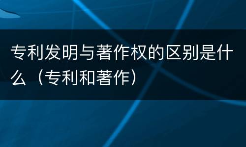 专利发明与著作权的区别是什么（专利和著作）