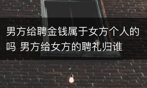 男方给聘金钱属于女方个人的吗 男方给女方的聘礼归谁