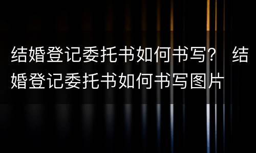 结婚登记委托书如何书写？ 结婚登记委托书如何书写图片