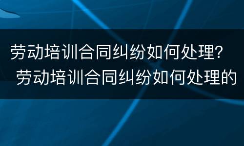劳动培训合同纠纷如何处理？ 劳动培训合同纠纷如何处理的
