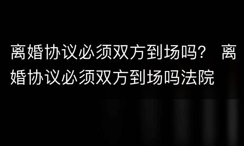 离婚协议必须双方到场吗？ 离婚协议必须双方到场吗法院